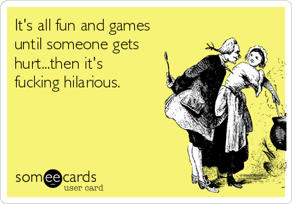its-all-fun-and-games-until-someone-gets-hurtthen-its-fucking-hilarious-014db.png